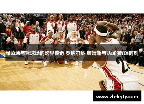 绿茵场与篮球场的跨界传奇 罗纳尔多 詹姆斯与Uzi的辉煌时刻