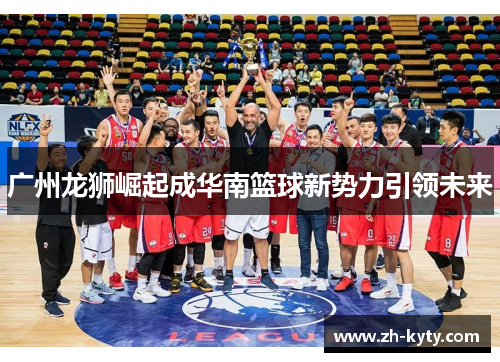 广州龙狮崛起成华南篮球新势力引领未来