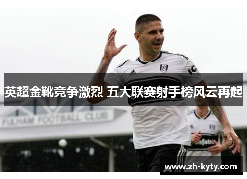 英超金靴竞争激烈 五大联赛射手榜风云再起